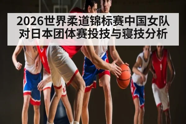 2026世界柔道锦标赛中国女队对日本团体赛投技与寝技分析